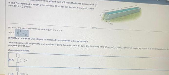 section with a height of 7 m and horizontal sides of width m and 7 m Assume the length of the trough is 14 m See the figure to the right Complete parts a and b below usya who the cross secuona yoy A y 14 Simplify your answer Use integers or fractions for any numbers in the expression Set up the integral that gives the work required to pump the water out of the tank Use increasing limits of integration Select the correct choice below and fill in the answer boas in complete your choice Type exact answers A B dx