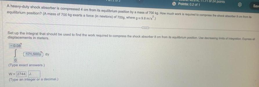 Points 0 2 of 1 A heavy duty shock absorber is compressed 4 cm from its equilibrium position by a mass of 700 kg How much work is required to compress the shock absorber 8 om from its equilibrium position A mass of 700 kg exerts a force in newtons of 700g where g 9 8 m s 0 08 S 171 500y dy 0 Type exact answers of 24 points Set up the integral that should be used to find the work required to compress the shock absorber 8 cm from its equilibrium position Use decreasing limits of integration Express all displacements in meters W 2744 J Type an integer or a decimal Save