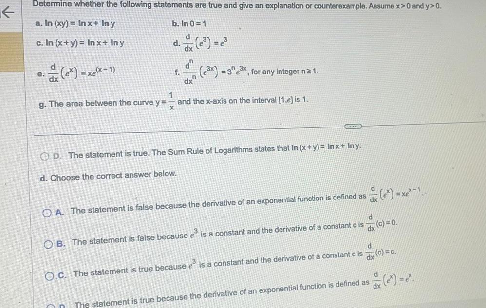 K Determine whether the following statements are true and give an explanation or counterexample Assume x 0 and y 0 a In xy Inx Iny b In 0 1 c In x y In x Iny e xelx 1 d f d On dx 3x 33x for any integer n 2 1 1 g The area between the curve y and the x axis on the interval 1 e is 1 X OCED OD The statement is true The Sum Rule of Logarithms states that In x y Inx Iny d Choose the correct answer below d dx A The statement is false because the derivative of an exponential function is defined as x 1 d OB The statement is false because e is a constant and the derivative of a constant cis O C The statement is true because e is a constant and the derivative of a constant c is dx c 0 dx d c c d e dx The statement is true because the derivative of an exponential function is defined as