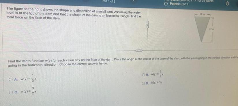 The figure to the right shows the shape and dimension of a small dam Assuming the water level is at the top of the dam and that the shape of the dam is an isosceles triangle find the total force on the face of the dam Part 1 of 3 OA W y y 3 O c w y y ams Find the width function w y for each value of y on the face of the dam Place the origin at the center of the base of the dam with the y axis going in the vertical direction and the going in the horizontal direction Choose the correct answer below O Points 0 of 1 OB W OD wly 3y 24 points