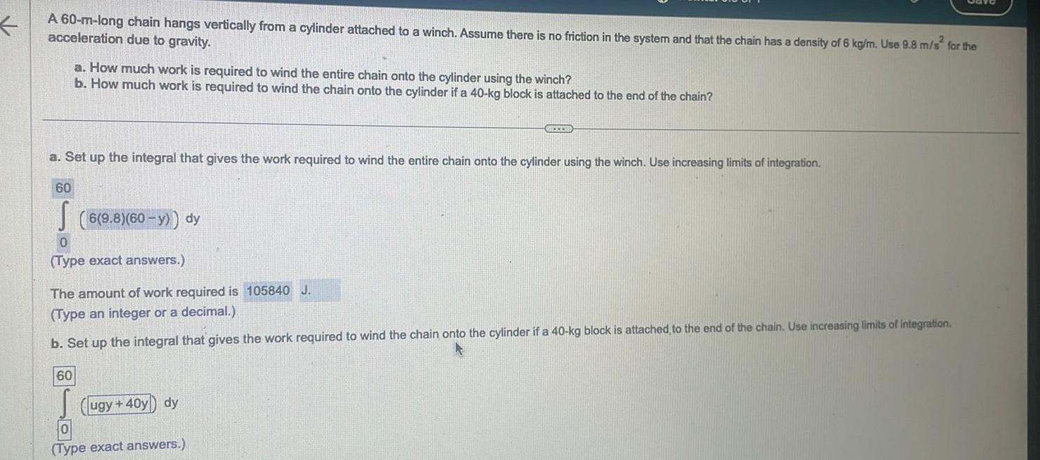 A 60 m long chain hangs vertically from a cylinder attached to a winch Assume there is no friction in the system and that the chain has a density of 6 kg m Use 9 8 m s2 for the acceleration due to gravity a Set up the integral that gives the work required to wind the entire chain onto the cylinder using the winch Use increasing limits of integration 60 a How much work is required to wind the entire chain onto the cylinder using the winch b How much work is required to wind the chain onto the cylinder if a 40 kg block is attached to the end of the chain 6 9 8 60 y dy 0 Type exact answers 60 The amount of work required is 105840 J Type an integer or a decimal b Set up the integral that gives the work required to wind the chain onto the cylinder if a 40 kg block is attached to the end of the chain Use increasing limits of integration ugy 40y dy 0 Type exact answers