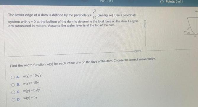 25 The lower edge of a dam is defined by the parabola y see figure Use a coordinate system with y 0 at the bottom of the dam to determine the total force on the dam Lengths are measured in meters Assume the water level is at the top of the dam CHOCO Find the width function w y for each value of y on the face of the dam Choose the correct answer below OA w y 10 y OB w y 10y Oc wy 5 y OD w y 5y Points 0 of 1