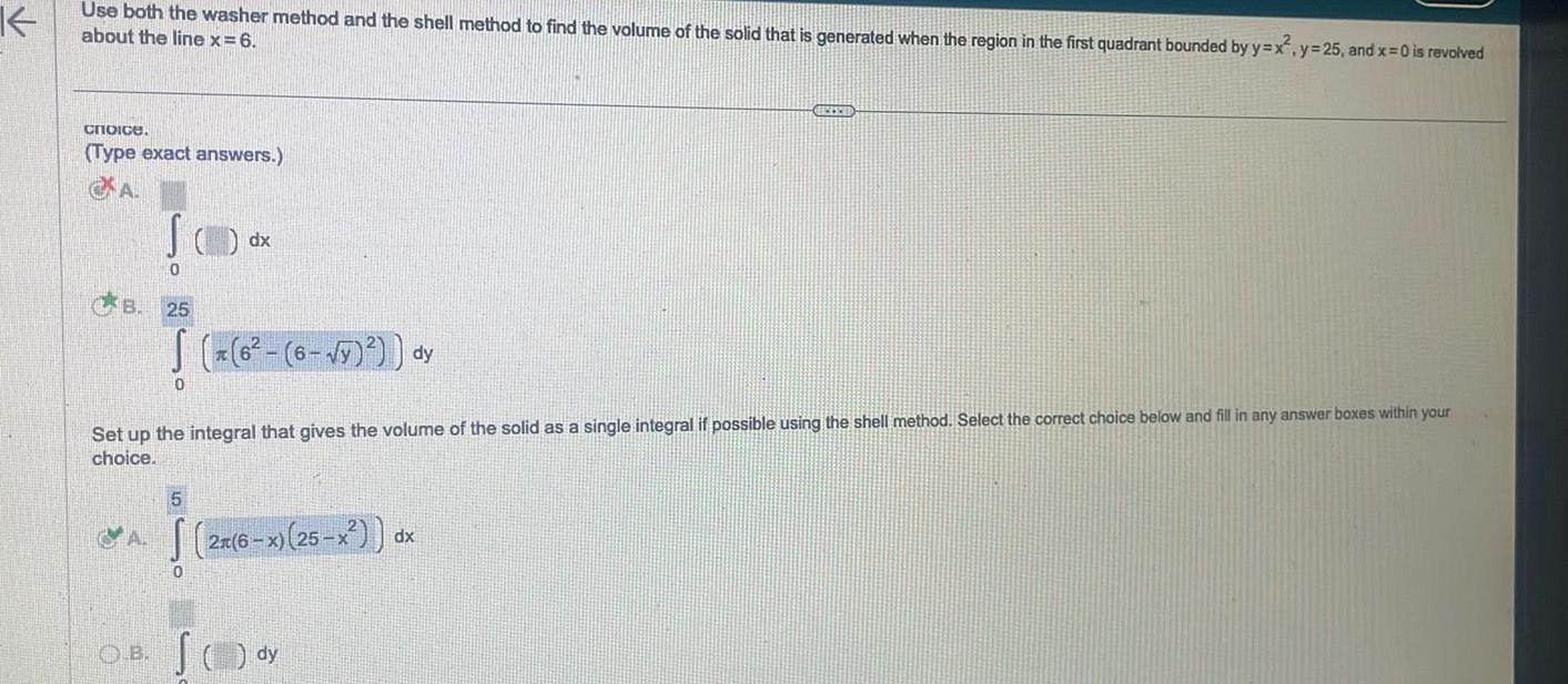 K Use both the washer method and the shell method to find the volume of the solid that is generated when the region in the first quadrant bounded by y x y 25 and x 0 is revolved about the line x 6 choice Type exact answers A B AB JO 0 O B 25 6 6 y dy Set up the integral that gives the volume of the solid as a single integral if possible using the shell method Select the correct choice below and fill in any answer boxes within your choice 0 dx 5 2n 6 x 25 x S dy BRECENT dx