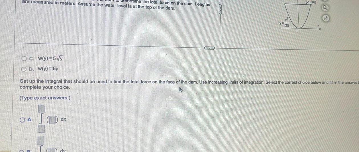 are measured in meters Assume the water level is at the top of the dam termine the total force on the dam Lengths Oc w y 5 y OD w y 5y OA JO Lo EEXEED Set up the integral that should be used to find the total force on the face of the dam Use increasing limits of integration Select the correct choice below and fill in the answer b complete your choice Type exact answers dx CO 20 16