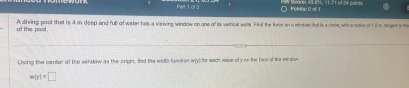 Part 1 of 3 HW Score 48 8 11 71 of 24 points O Points 0 of 1 A diving pool that is 4 m deep and full of water has a viewing window on one of its vertical walls Find the force on a window that is a circle with a radius of 1 5 m tangent to them of the pool Using the center of the window as the origin find the width function w y for each value of y on the face of the window w y