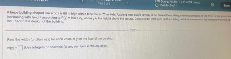 Part 1 of 3 Find the width function w y for each value of y on the face of the building w y Use integers or decimals for any numbers in the equation HW Score 48 8 11 71 of 24 points O Points 0 of 1 A large building shaped like a box is 60 m high with a face that is 70 m wide A strong wind blows directly at the face of the building exerting a pressure of 160 N m at the ground a increasing with height according to P y 160 2y where y is the height above the ground Calculate the total force on the building which is a measure of the resistance that mat be included in the design of the building CHOCO Save