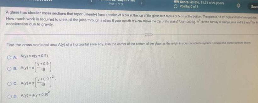 Part 1 of 3 A glass has circular cross sections that taper linearly from a radius of 6 cm at the top of the glass to a radius of 5 cm at the bottom The glass is 18 cm high and full of onenge jus How much work is required to drink all the juice through a straw if your mouth is 4 cm above the top of the glass Use 1000 kg m for the density of orange juice and 8 0 m s acceleration due to gravity Find the cross sectional area A y of a horizontal slice at y Use the center of the bottom of the glass as the origin in your coordinate system Choose the corect answer be OA A y y 0 9 OB A y x y 0 9 18 OC A y y 0 91 18 OD A y x y 0 9 HW Score 48 8 11 71 of 24 points O Points 0 of 1 2 Save
