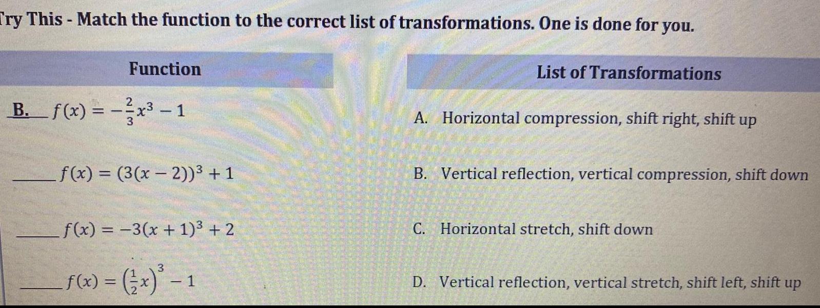 Try This Match the function to the correct list of transformations One is done for you Function B f x x 1 3 f x 3 x 2 1 f x 3 x 1 2 3 x 1 x 1 List of Transformations A Horizontal compression shift right shift up B Vertical reflection vertical compression shift down C Horizontal stretch shift down D Vertical reflection vertical stretch shift left shift up