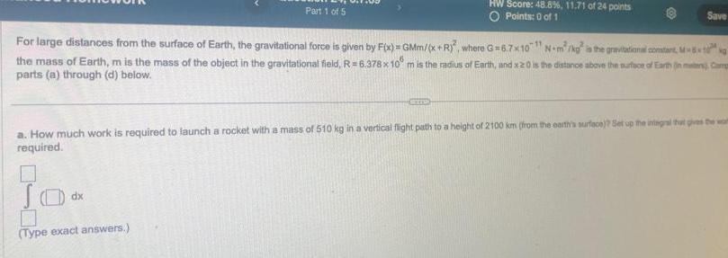 Part 1 of 5 JO 0 Type exact answers HW Score 48 8 11 71 of 24 points O Points 0 of 1 For large distances from the surface of Earth the gravitational force is given by F x GMm x R where G 6 7x10 N m kg is the gravitational constant M the mass of Earth m is the mass of the object in the gravitational field R 6 378 x 10 m is the radius of Earth and x20 is the distance above the surface of Earth in maten Cam parts a through d below dx Save 11 a How much work is required to launch a rocket with a mass of 510 kg in a vertical flight path to a height of 2100 km from the earth s surface Set up the integral that gives the wom required