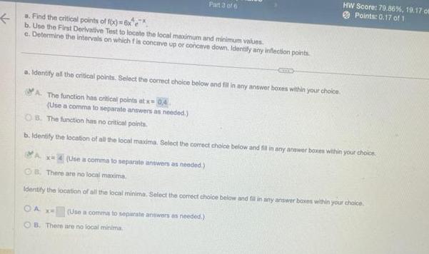 a Find the critical points of f x 6x e b Use the First Derivative Test to locate the local maximum and minimum values c Determine the intervals on which f is concave up or concave down Identify any inflection points Part 3 of 6 a Identify all the critical points Select the correct choice below and fill in any answer boxes within your choice A The function has critical points at x 0 4 Use a comma to separate answers as needed x 4 Use a comma to separate answers as needed OB The function has no critical points b Identify the location of all the local maxima Select the correct choice below and fill in any answer boxes within your choice HW Score 79 86 19 17 om Points 0 17 of 1 OA x Use a comma to separate answers as needed OB There are no local minima OB There are no local maxima Identify the location of all the local minima Select the correct choice below and fill in any answer boxes within your choice