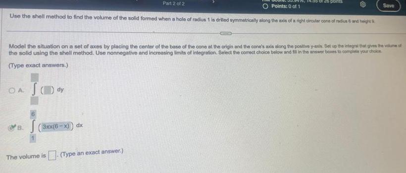 O Points 0 of 1 Use the shell method to find the volume of the solid formed when a hole of radius 1 is drilled symmetrically along the axis of a right circular cone of radius 6 and height OA S dy 6 B 3xx 6 x dx Part 2 of 2 Model the situation on a set of axes by placing the center of the base of the cone at the origin and the cone s axis along the positive y axis Set up the integral that gives the volume of the solid using the shell method Use nonnegative and increasing limits of integration Select the correct choice below and fill in the answer boxes to complete your choice Type exact answers The volume is Type an exact answer CETTE of 20 points Save