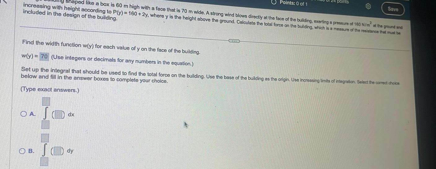 shaped like a box is 60 m high with a face that is 70 m wide A strong wind blows directly at the face of the building exerting a pressure of 160 N m at the ground and increasing with height according to P y 160 2y where y is the height above the ground Calculate the total force on the building which is a measure of the resistance that must be included in the design of the building OA S OB SO Find the width function w y for each value of y on the face of the building w y 70 Use integers or decimals for any numbers in the equation Set up the integral that should be used to find the total force on the building Use the base of the building as the origin Use increasing limits of integration Select the correct choice below and fill in the answer boxes to complete your choice Type exact answers dx dy Points 0 of 1 STEED points Save