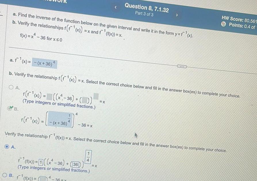 a Find the inverse of the function below on the given interval and write it in the form y f x b Verify the relationships f f x x and f f x x f x x 36 for x 0 B a f x x 36 b Verify the relationship f f x x Select the correct choice below and fill in the answer box es to complete your choice f F x x 36 Type integers or simplified fractions OA f f x x 36 Verify the relationship f f x x Select the correct choice below and fill in the answer box es to complete your choice 36 x f f x 36 36 Type integers or simplified fractions OB x 36 Question 8 7 1 32 Part 3 of 3 X X HW Score 80 56 Points 0 4 of