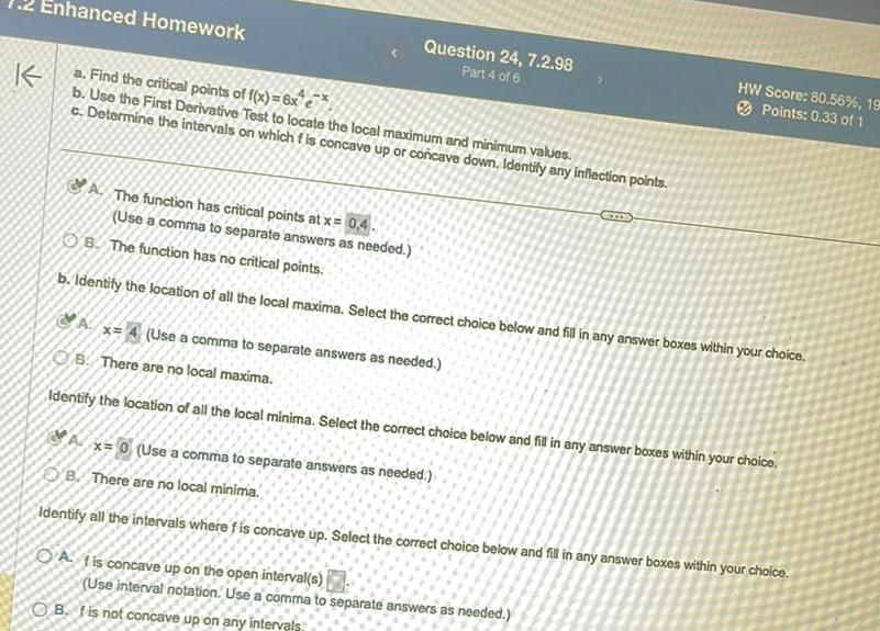 K Enhanced Homework a Find the critical points of f x 6x e b Use the First Derivative Test to locate the local maximum and minimum values c Determine the intervals on which f is concave up or concave down Identify any inflection points A The function has critical points at x 0 4 Use a comma to separate answers as needed Question 24 7 2 98 Part 4 of 6 OB The function has no critical points b Identify the location of all the local maxima Select the correct choice below and fill in any answer boxes within your choice HW Score 80 56 198 Points 0 33 of 1 A x 4 Use a comma to separate answers as needed B There are no local maxima Identify the location of all the local minima Select the correct choice below and fill in any answer boxes within your choice Ax 0 Use a comma to separate answers as needed OB There are no local minima Identify all the intervals where f is concave up Select the correct choice below and fill in any answer boxes within your choice A fis concave up on the open interval s Use interval notation Use a comma to separate answers as needed OB I is not concave up on any intervals