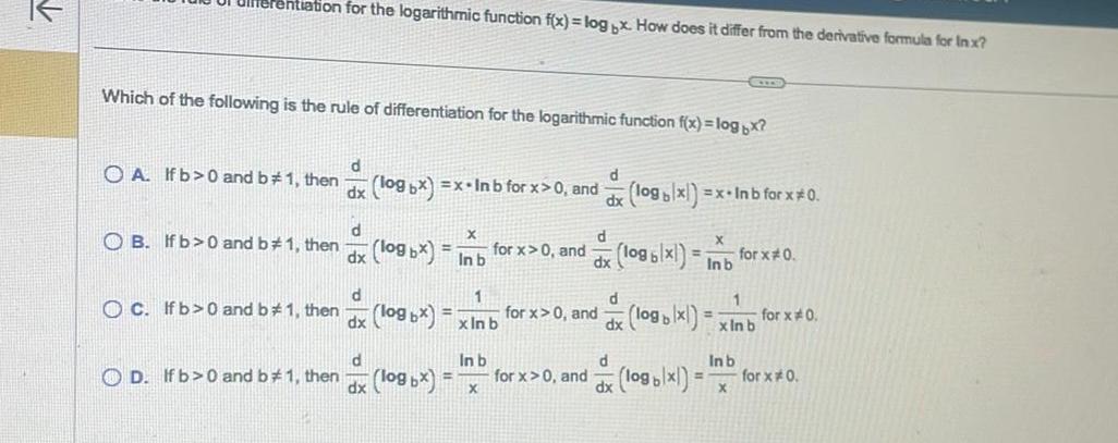 rentiation for the logarithmic function f x log x How does it differ from the derivative formula for Inx Which of the following is the rule of differentiation for the logarithmic function f x log x OA If b 0 and b 1 then d dx log bx x In b for x 0 and d OB If b 0 and b 1 then dx C If b 0 and b 1 then d dx log bx In b for x 0 and 1 log bx x In b d In b OD If b 0 and b 1 then log x dx X for x 0 and for x 0 and d dx log blx x Inb for x 0 d logb x Inb d d dx logb x logx xInb for x 0 1 In b X for x 0 for x 0