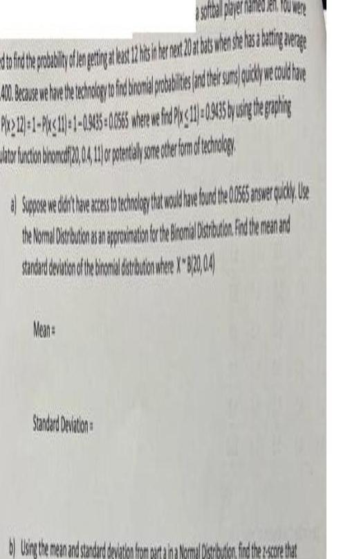 a softball player named Jen You were d to find the probability of Jen getting at least 12 hits in her next 20 at bats when she has a batting average 40 Because we have the technology to find binomial probabilities and their sums quickly we could have Pix2121 1 Pix 11 1 0 53435 0 0565 where we fnd Ply 11 0 9435 by using the graphing ator tincion biomatf2004 or prestaly some other form of technology Suppose weddit het hat would be bound the 10565 answer quickly se the Normal Distribution as an approximation for the Binomial Distribution Find the mean and standard deviation of the binomial distribution where X8 20 0 4 Mean Standard Deviation b Using the mean and standard deviation fr a Normal Distribution find the z score that