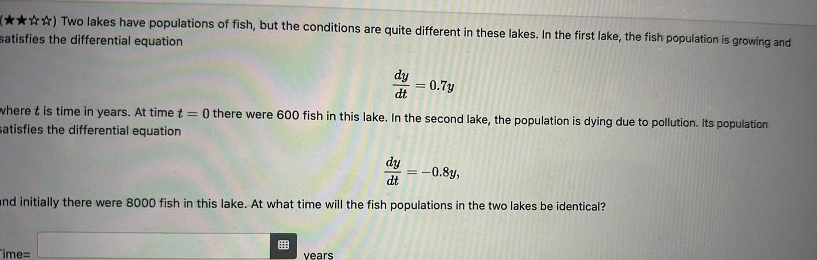 Two lakes have populations of fish but the conditions are quite different in these lakes In the first lake the fish population is growing and satisfies the differential equation dy dt Time where t is time in years At time t 0 there were 600 fish in this lake In the second lake the population is dying due to pollution Its population satisfies the differential equation years dy dt 0 7y 0 8y and initially there were 8000 fish in this lake At what time will the fish populations in the two lakes be identical