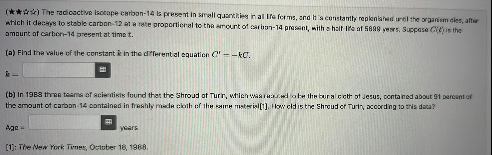 The radioactive isotope carbon 14 is present in small quantities in all life forms and it is constantly replenished until the organism dies after which it decays to stable carbon 12 at a rate proportional to the amount of carbon 14 present with a half life of 5699 years Suppose C t is the amount of carbon 14 present at time t a Find the value of the constant k in the differential equation C kC k b In 1988 three teams of scientists found that the Shroud of Turin which was reputed to be the burial cloth of Jesus contained about 91 percent of the amount of carbon 14 contained in freshly made cloth of the same material 1 How old is the Shroud of Turin according to this data Age years 1 The New York Times October 18 1988