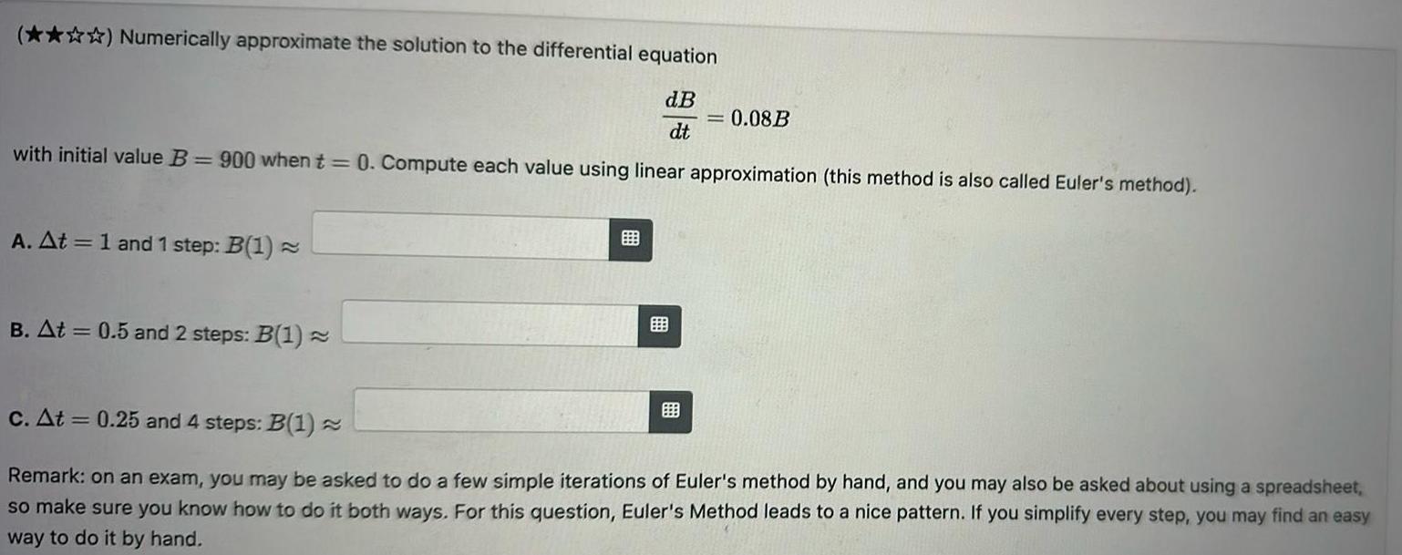 Numerically approximate the solution to the differential equation dB dt with initial value B 900 when t 0 Compute each value using linear approximation this method is also called Euler s method A At 1 and 1 step B 1 B At 0 5 and 2 steps B 1 0 08B c At 0 25 and 4 steps B 1 Remark on an exam you may be asked to do a few simple iterations of Euler s method by hand and you may also be asked about using a spreadsheet so make sure you know how to do it both ways For this question Euler s Method leads to a nice pattern If you simplify every step you may find an easy way to do it by hand