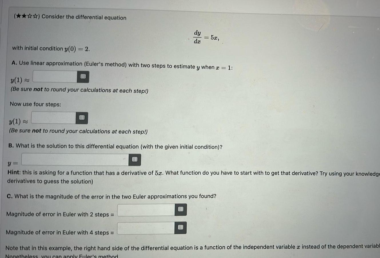 Consider the differential equation B y 1 Be sure not to round your calculations at each step Now use four steps with initial condition y 0 2 A Use linear approximation Euler s method with two steps to estimate y when x 1 dy da B Magnitude of error in Euler with 2 steps 52 y 1 Be sure not to round your calculations at each step B What is the solution to this differential equation with the given initial condition Hint this is asking for a function that has a derivative of 5x What function do you have to start with to get that derivative Try using your knowledge derivatives to guess the solution C What is the magnitude of the error in the two Euler approximations you found Magnitude of error in Euler with 4 steps Note that in this example the right hand side of the differential equation is a function of the independent variable instead of the dependent variabl Nonetheless you can apply Euler s method