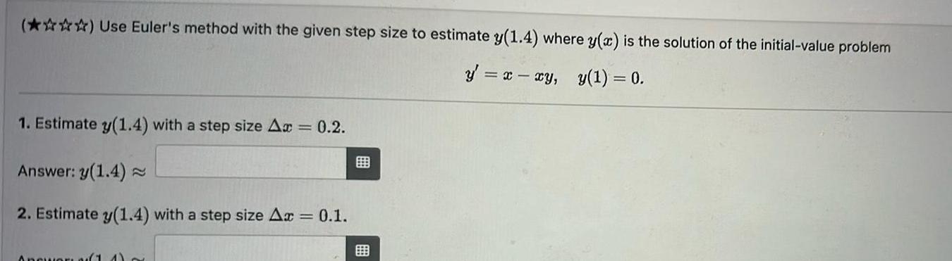 Use Euler s method with the given step size to estimate y 1 4 where y x is the solution of the initial value problem y x xy y 1 0 1 Estimate y 1 4 with a step size Ax 0 2 Answer y 1 4 2 Estimate y 1 4 with a step size Ax 0 1 Answer 11 B