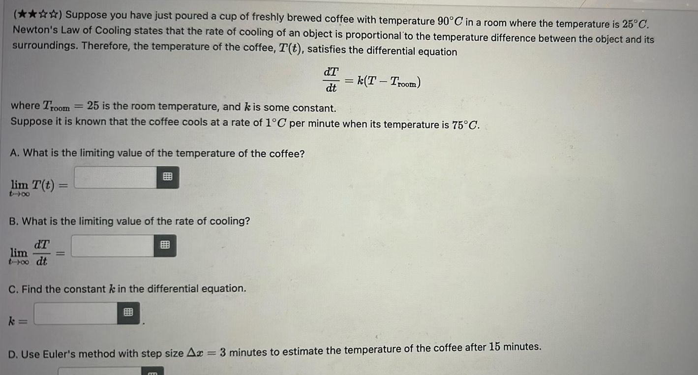 Suppose you have just poured a cup of freshly brewed coffee with temperature 90 C in a room where the temperature is 25 C Newton s Law of Cooling states that the rate of cooling of an object is proportional to the temperature difference between the object and its surroundings Therefore the temperature of the coffee T t satisfies the differential equation A What is the limiting value of the temperature of the coffee where Troom 25 is the room temperature and k is some constant Suppose it is known that the coffee cools at a rate of 1 C per minute when its temperature is 75 C lim T t tx B What is the limiting value of the rate of cooling dT lim t 00 dt C Find the constant k in the differential equation k EB dT dt CER k T Troom D Use Euler s method with step size Ax 3 minutes to estimate the temperature of the coffee after 15 minutes