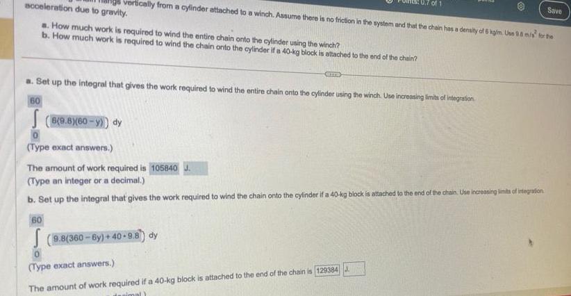 acceleration due to gravity a How much work is required to wind the entire chain onto the cylinder using the winch b How much work is required to wind the chain onto the cylinder if a 40 kg block is attached to the end of the chain orically from a cylinder attached to a winch Assume there is no friction in the system and that the chain has a density of 6 kg m Use 9 8 m s for the 8 9 8 60 y dy 60 a Set up the integral that gives the work required to wind the entire chain onto the cylinder using the winch Use increasing limits of integration 60 arri Type exact answers The amount of work required is 105840 Type an integer or a decimal b Set up the integral that gives the work required to wind the chain onto the cylinder if a 40 kg block is attached to the end of the chain Use increasing limits of integration 9 8 360 6y 40 9 8 dy 0 Type exact answers of 1 The amount of work required if a 40 kg block is attached to the end of the chain is 129384 J desimal Save