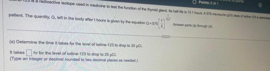 O Points 0 of 1 a radioactive isotope used in medicine to test the function of the thyroid gland Its half life is 13 1 hours A 575 microaurie 0 dose of iodine 123 is admini Answer parts a through d patient The quantity Q left in the body after t hours is given by the equation Q 575 a Determine the time it takes for the level of iodine 123 to drop to 25 Ci It takes hr for the level of iodine 123 to drop to 25 Ci Type an integer or decimal rounded to two decimal places as needed 13 1 points