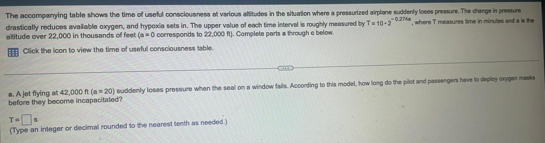 The accompanying table shows the time of useful consciousness at various altitudes in the situation where a pressurized airplane suddenly loses pressure The change in pressure 0 274a where T measures time in minutes and a is the drastically reduces available oxygen and hypoxia sets in The upper value of each time interval is roughly measured by T 10 2 altitude over 22 000 in thousands of feet a 0 corresponds to 22 000 ft Complete parts a through c below Click the icon to view the time of useful consciousness table a A jet flying at 42 000 ft a 20 suddenly loses pressure when the seal on a window fails According to this model how long do the pilot and passengers have to deploy oxygen masks before they become incapacitated T S Type an integer or decimal rounded to the nearest tenth as needed