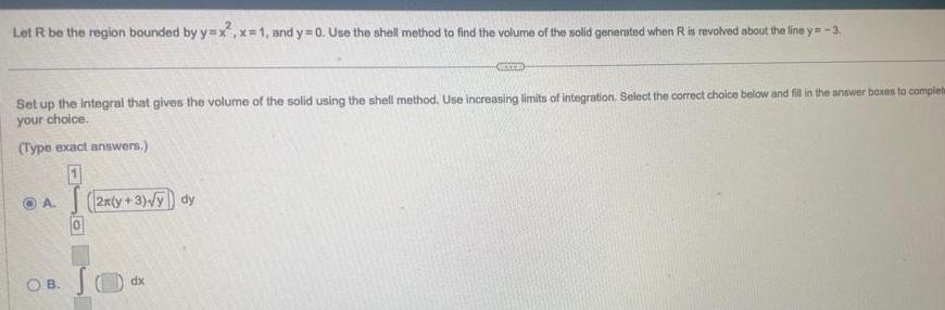 Let R be the region bounded by y x x 1 and y 0 Use the shell method to find the volume of the solid generated when R is revolved about the line y 3 Set up the integral that gives the volume of the solid using the shell method Use increasing limits of integration Select the correct choice below and fill in the answer boxes to complete your choice Type exact answers 1 A OB 0 2x y 3 y dy Jo GEXER dx