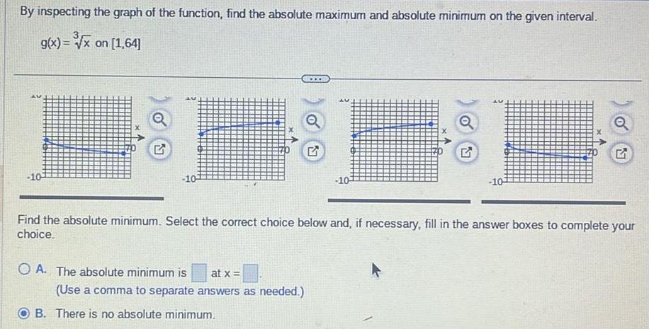 By inspecting the graph of the function find the absolute maximum and absolute minimum on the given interval g x x on 1 64 10 2 20 10 OA The absolute minimum is at x U Use a comma to separate answers as needed B There is no absolute minimum U 10 Find the absolute minimum Select the correct choice below and if necessary fill in the answer boxes to complete your choice 10