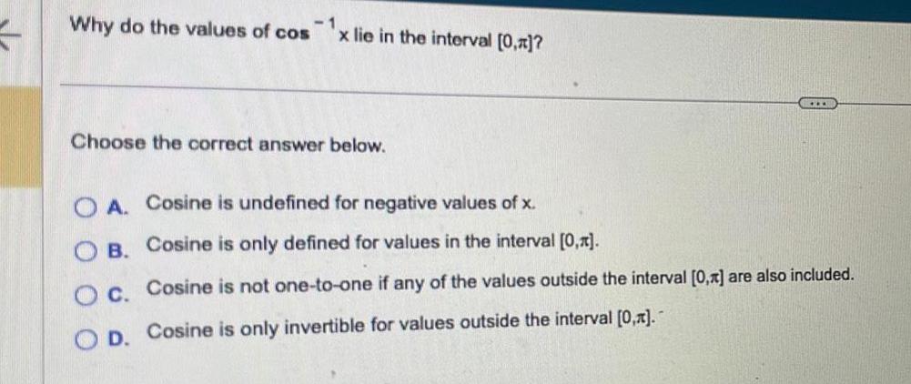 K Why do the values of cos x lie in the interval 0 1 Choose the correct answer below OA Cosine is undefined for negative values of x Cosine is only defined for values in the interval 0 B OC O D Cosine is only invertible for values outside the interval 0 Cosine is not one to one if any of the values outside the interval 0 are also included