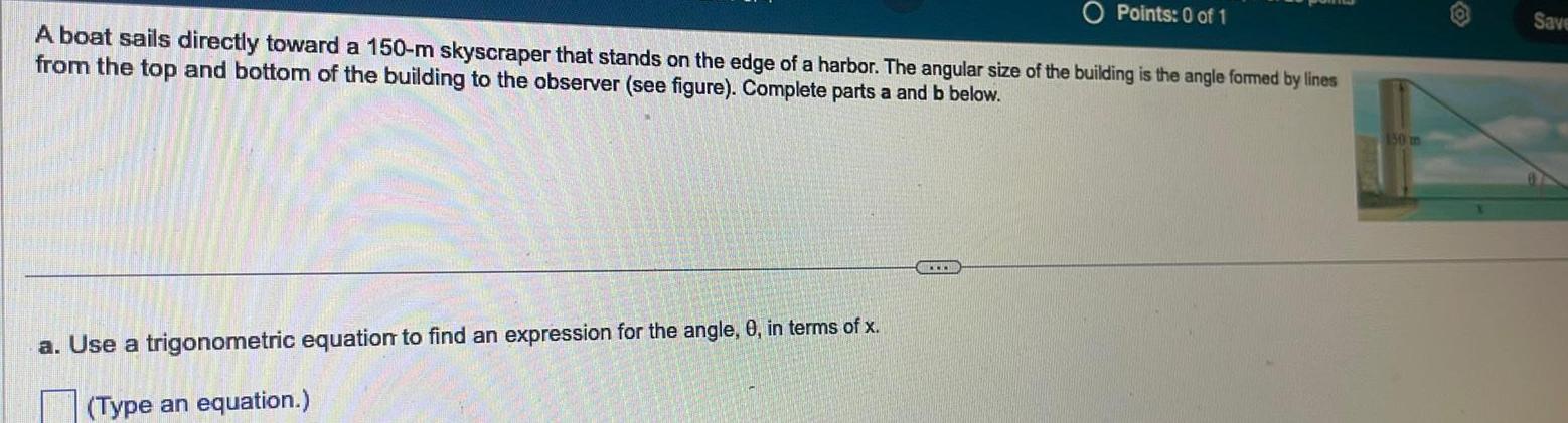 Points 0 of 1 A boat sails directly toward a 150 m skyscraper that stands on the edge of a harbor The angular size of the building is the angle formed by lines from the top and bottom of the building to the observer see figure Complete parts a and b below a Use a trigonometric equation to find an expression for the angle 0 in terms of x Type an equation 150 m Save