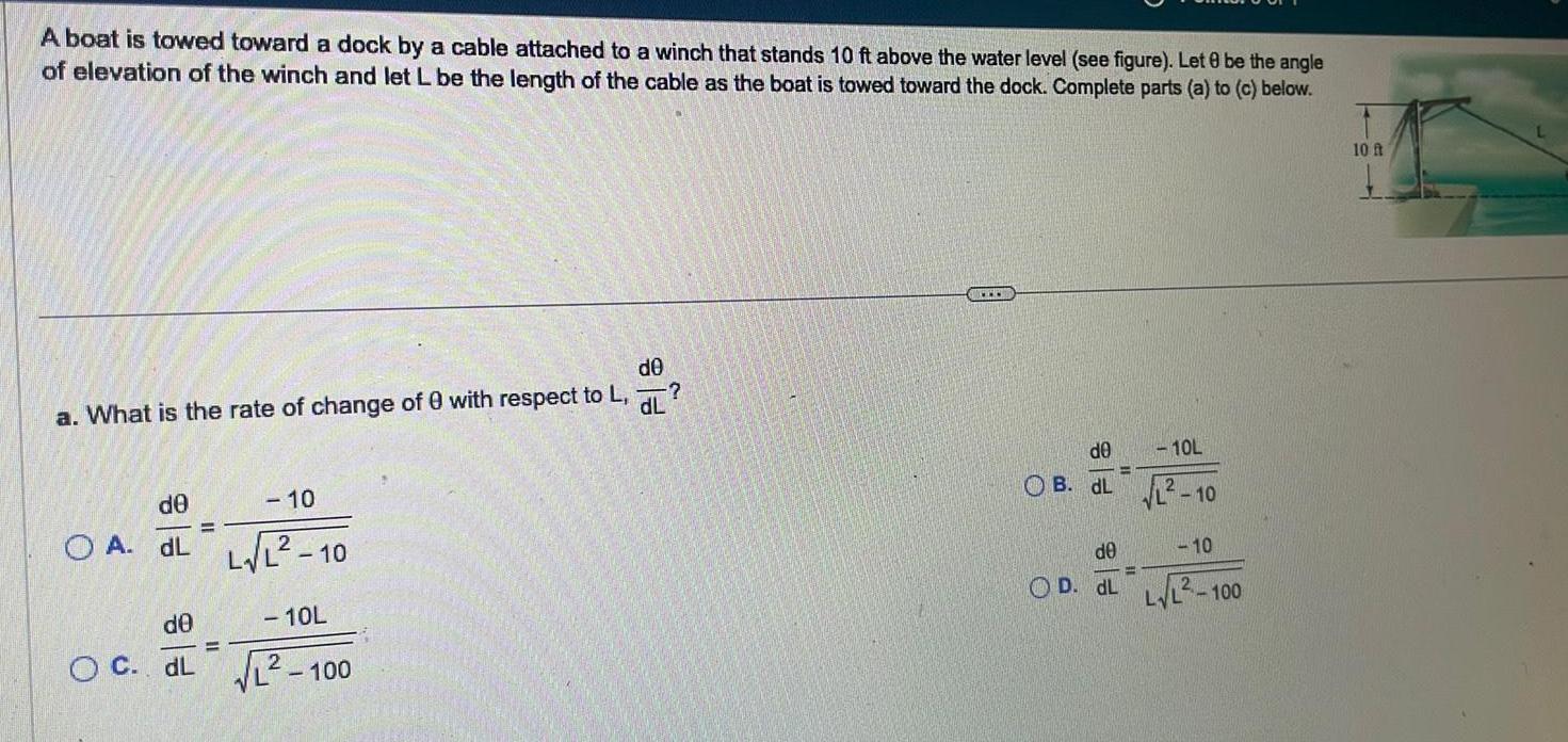 A boat is towed toward a dock by a cable attached to a winch that stands 10 ft above the water level see figure Let 8 be the angle of elevation of the winch and let L be the length of the cable as the boat is towed toward the dock Complete parts a to c below a What is the rate of change of 0 with respect to L dL de 10 E OA dL L 10 de O C dL de 10L 100 de 10L OB dL 2 10 de 10 OD dL LL 100 10 ft