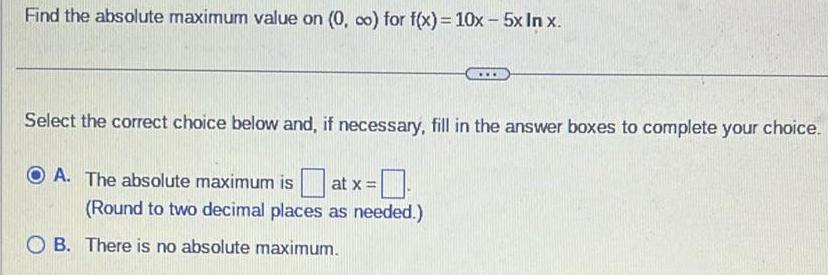 Find the absolute maximum value on 0 co for f x 10x 5x In x Select the correct choice below and if necessary fill in the answer boxes to complete your choice OA The absolute maximum is at x Round to two decimal places as needed OB There is no absolute maximum