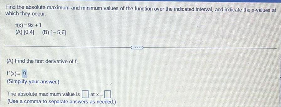 Find the absolute maximum and minimum values of the function over the indicated interval and indicate the x values at which they occur f x 9x 1 A 0 4 B 5 6 A Find the first derivative of f f x 9 Simplify your answer The absolute maximum value is at x Use a comma to separate answers as needed