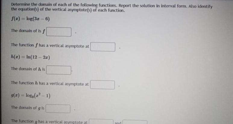 Determine the domain of each of the following functions Report the solution in interval form Also identify the equation s of the vertical asymptote s of each function f z log 32 6 The domain of is f The function f has a vertical asymptote at h z In 12 2x The domain of his The function h has a vertical asymptote at g x log r 1 The domain of g is The function g has a vertical asymptote at 9 and