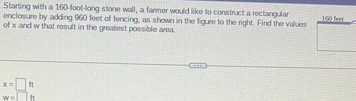 Starting with a 160 foot long stone wall a farmer would like to construct a rectangular enclosure by adding 960 feet of fencing as shown in the figure to the right Find the values of x and w that result in the greatest possible area X W ft ft CCES 160 feet