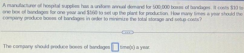 A manufacturer of hospital supplies has a uniform annual demand for 500 000 boxes of bandages It costs 10 to one box of bandages for one year and 160 to set up the plant for production How many times a year should the company produce boxes of bandages in order to minimize the total storage and setup costs The company should produce boxes of bandages time s a year