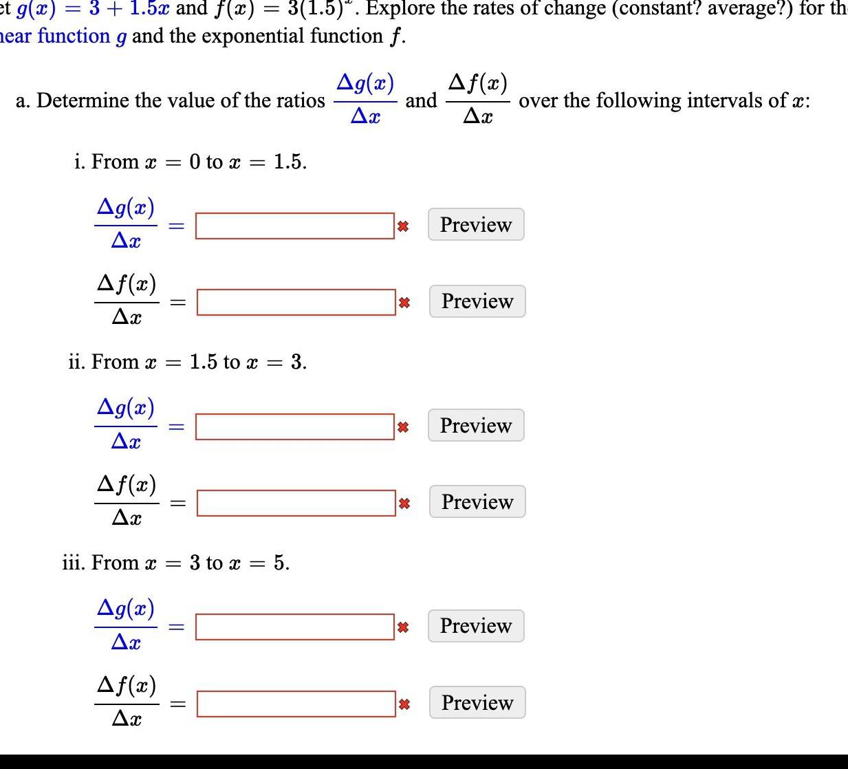 et g x 3 1 5x and f x 3 1 5 Explore the rates of change constant average for th near function g and the exponential function f a Determine the value of the ratios i From x 0 to x 1 5 Ag x Ax Af x Ax ii From x Ag x Ax Af x Ax Ag x Ax iii From x Af x Ax 1 5 to x 3 3 to x 5 Ag x Ax and Af x Ax Preview Preview X Preview X Preview Preview Preview over the following intervals of x