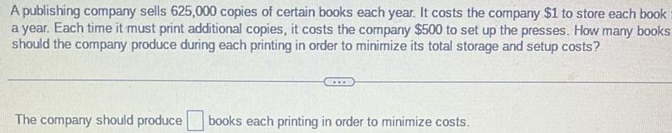 A publishing company sells 625 000 copies of certain books each year It costs the company 1 to store each book a year Each time it must print additional copies it costs the company 500 to set up the presses How many books should the company produce during each printing in order to minimize its total storage and setup costs The company should produce books each printing in order to minimize costs