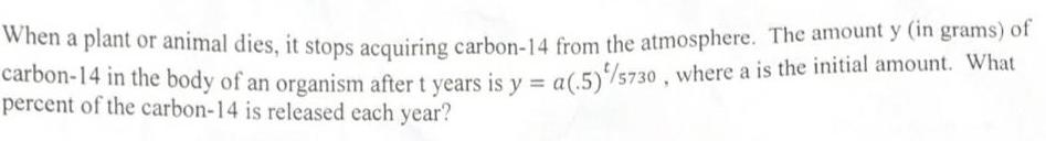 When a plant or animal dies it stops acquiring carbon 14 from the atmosphere The amount y in grams of carbon 14 in the body of an organism after t years is y a 5 75730 where a is the initial amount What percent of the carbon 14 is released each year