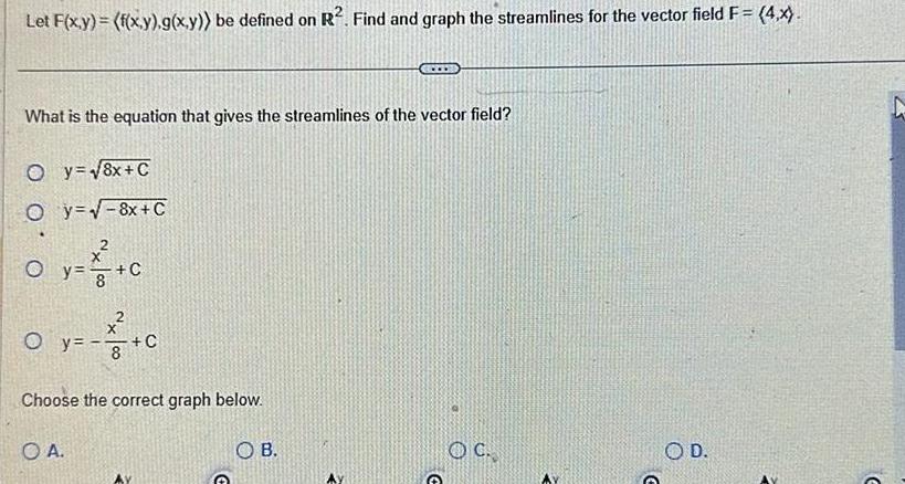 Let F x y f x y g x y be defined on R Find and graph the streamlines for the vector field F 4 x What is the equation that gives the streamlines of the vector field Oy 8x C Oy 8x C x O y O y C OA x 8 C Choose the correct graph below OB OC O D G