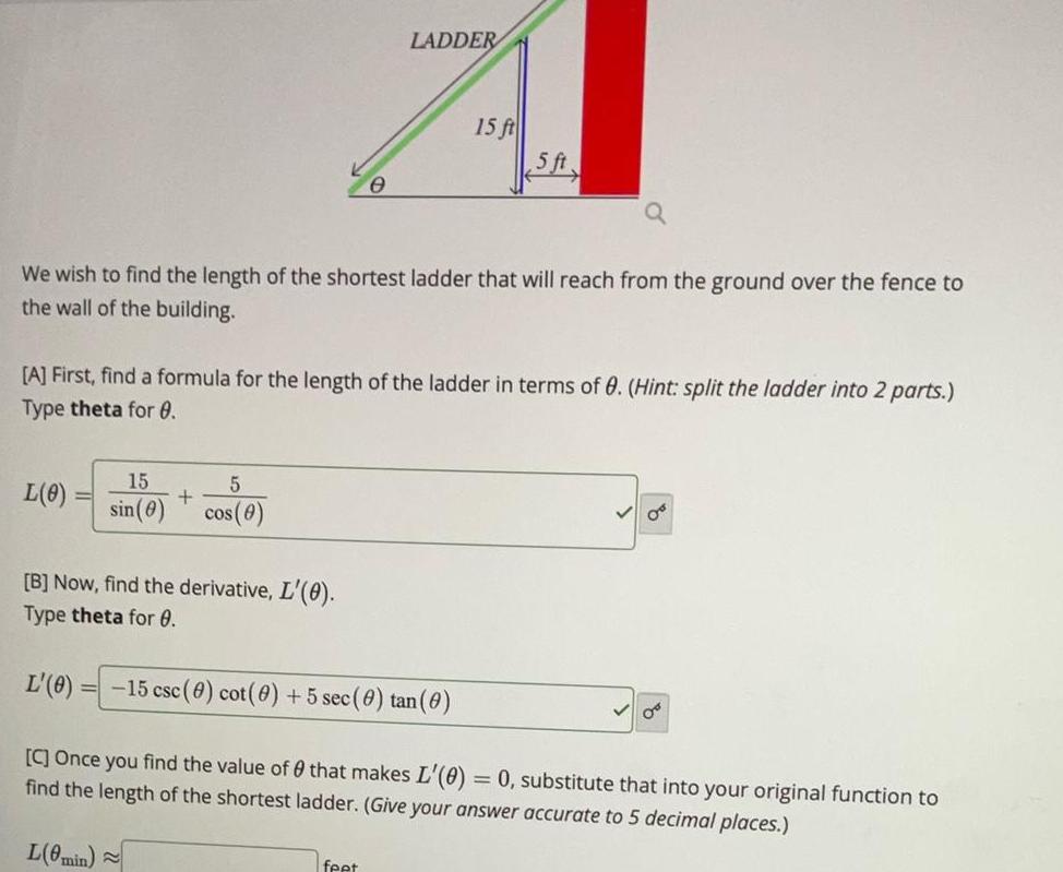 L 0 We wish to find the length of the shortest ladder that will reach from the ground over the fence to the wall of the building 15 5 sin 0 cos 0 B Now find the derivative L 0 Type theta for 0 L 0 0 A First find a formula for the length of the ladder in terms of 0 Hint split the ladder into 2 parts Type theta for 0 LADDER 15 ft 15 csc 0 cot 0 5 sec 0 tan 0 feet 5 ft C Once you find the value of that makes L 0 0 substitute that into your original function to find the length of the shortest ladder Give your answer accurate to 5 decimal places L 0min