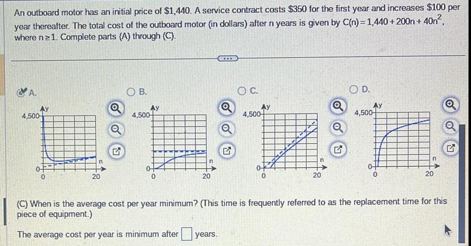 An outboard motor has an initial price of 1 440 A service contract costs 350 for the first year and increases 100 per year thereafter The total cost of the outboard motor in dollars after n years is given by C n 1 440 200n 40n where ne 1 Complete parts A through C A Ay 4 500 20 OB Ay 4 500 20 C 4 500 20 Q OD 4 500 20 C When is the average cost per year minimum This time is frequently referred to as the replacement time for this piece of equipment The average cost per year is minimum after years 17