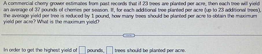 A commercial cherry grower estimates from past records that if 23 trees are planted per acre then each tree will yield an average of 37 pounds of cherries per season If for each additional tree planted per acre up to 23 additional trees the average yield per tree is reduced by 1 pound how many trees should be planted per acre to obtain the maximum yield per acre What is the maximum yield In order to get the highest yield of pounds trees should be planted per acre