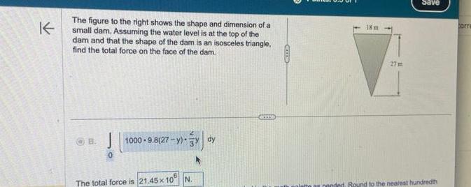 K The figure to the right shows the shape and dimension of a small dam Assuming the water level is at the top of the dam and that the shape of the dam is an isosceles triangle find the total force on the face of the dam OB 0 1000 9 8 27 y 3 dy The total force is 21 45x10 N CIT 18 m 27m Save nended Round to the nearest hundredth Corre