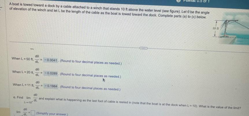 A boat is towed toward a dock by a cable attached to a winch that stands 10 ft above the water level see figure Let 0 be the angle of elevation of the winch and let L be the length of the cable as the boat is towed toward the dock Complete parts a to c below When L 50 ft When L 20 ft 37 When lim de dL de dl de nL 11 ft 0 1984 Round to four decimal places as needed dL 0 0041 Round to four decimal places as needed de 0 0289 Round to four decimal places as needed dL de c Find lim and explain what is happening as the last foot of cable is reeled in note that the boat is at the dock when L 10 What is the value of the limit dl L 10 10 ft Simplify your answer