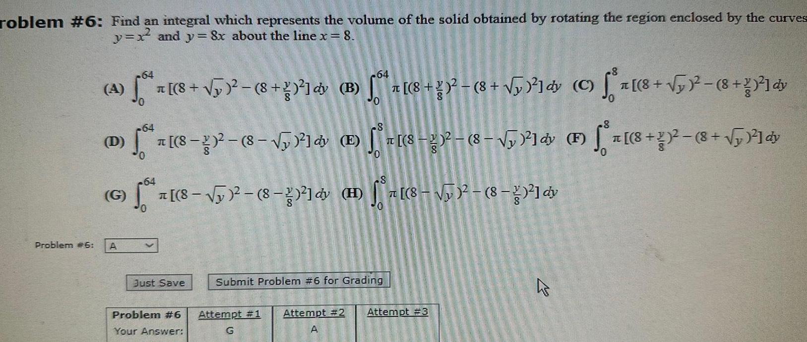 roblem 6 Find an integral which represents the volume of the solid obtained by rotating the region enclosed by the curves y x and y 8x about the line x 8 Problem 6 64 A 50 D G A 8 8 dy B 50 7 z 8 8 5 C a 8 2 8 2 dy 64 64 a 8 2 8 y 8 5 8 2 8 8 dv 64 Just Save Problem 6 Your Answer 8 E a 8 8 5 f r 8 8 5 8 dy F dy Submit Problem 6 for Grading Attempt 1 Attempt 2 Attempt 3 G A 4