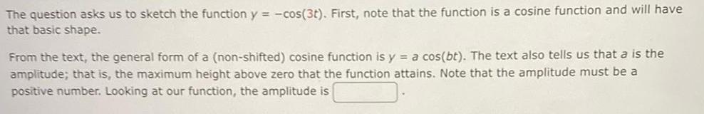 The question asks us to sketch the function y cos 3t First note that the function is a cosine function and will have that basic shape From the text the general form of a non shifted cosine function is y a cos bt The text also tells us that a is the amplitude that is the maximum height above zero that the function attains Note that the amplitude must be a positive number Looking at our function the amplitude is